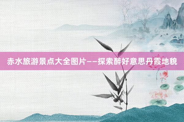 赤水旅游景点大全图片——探索醉好意思丹霞地貌